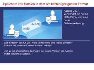 Speichern von Dateien in dem am besten geeigneten FormatAccess 2007 verwendet ein neues Dateiformat und eine neue Dateierweiterung. Was bedeutet das für Sie? Viele Vorteile und eine Reihe einfacher Schritte, die in dieser Lektion erläutert werden. Und ja, die alten Dateien können in der neuen Version von Access weiter verwendet werden. 