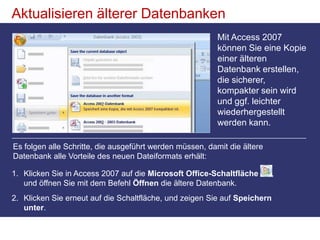 So fügen Sie einige Features hinzu, die sich nicht so leicht in ein Bild einfügen lassen, wie Tabellenfelder, die Anlagen speichern, und Felder mit mehreren Werten. Aktualisieren älterer DatenbankenMit Access 2007 können Sie eine Kopie einer älteren Datenbank erstellen, die sicherer, kompakter sein wird und ggf. leichter wiederhergestellt werden kann.Es folgen alle Schritte, die ausgeführt werden müssen, damit die ältere Datenbank alle Vorteile des neuen Dateiformats erhält: Klicken Sie in Access 2007 auf die Microsoft Office-Schaltfläche , und öffnen Sie mit dem Befehl Öffnen die ältere Datenbank.Klicken Sie erneut auf die Schaltfläche, und zeigen Sie auf Speichern unter. 