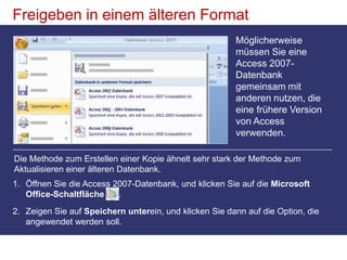 Freigeben in einem älteren FormatMöglicherweise müssen Sie eine Access 2007-Datenbank gemeinsam mit anderen nutzen, die eine frühere Version von Access verwenden. Die Methode zum Erstellen einer Kopie ähnelt sehr stark der Methode zum Aktualisieren einer älteren Datenbank. Öffnen Sie die Access 2007-Datenbank, und klicken Sie auf die Microsoft Office-Schaltfläche . Zeigen Sie auf Speichern unterein, und klicken Sie dann auf die Option, die angewendet werden soll. 