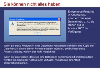 Sie können nicht alles habenEinige neue Features in Access 2007 erfordern das neue Dateiformat, d. h., sie stehen nur in Access 2007 zur Verfügung. Wenn Sie diese Features in Ihrer Datenbank verwenden und dann eine Kopie der Datenbank in einem älteren Format erstellen möchten, erklärt Ihnen diese Access-Meldung, warum dies nicht möglich ist.Wenn Sie also wissen, dass Sie eine Datenbank gemeinsam mit anderen nutzen werden, die nicht über Access 2007 verfügen, müssen Sie Ihre Arbeit entsprechend planen. 