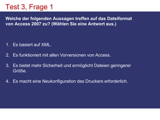 Test 3, Frage 1Welche der folgenden Aussagen treffen auf das Dateiformat von Access 2007 zu? (Wählen Sie eine Antwort aus.)Es basiert auf XML. Es funktioniert mit allen Vorversionen von Access. Es bietet mehr Sicherheit und ermöglicht Dateien geringerer Größe. Es macht eine Neukonfiguration des Druckers erforderlich. 