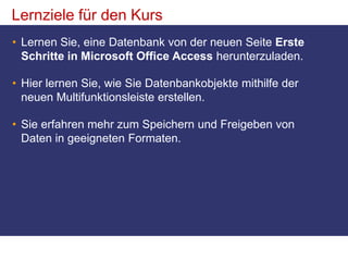 Lernziele für den KursLernen Sie, eine Datenbank von der neuen Seite Erste Schritte in Microsoft Office Access herunterzuladen.Hier lernen Sie, wie Sie Datenbankobjekte mithilfe der neuen Multifunktionsleiste erstellen.Sie erfahren mehr zum Speichern und Freigeben von Daten in geeigneten Formaten. 