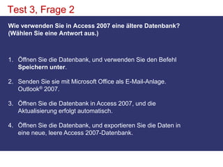 Test 3, Frage 2Wie verwenden Sie in Access 2007 eine ältere Datenbank? (Wählen Sie eine Antwort aus.)Öffnen Sie die Datenbank, und verwenden Sie den Befehl Speichern unter. Senden Sie sie mit Microsoft Office als E-Mail-Anlage. Outlook® 2007. Öffnen Sie die Datenbank in Access 2007, und die Aktualisierung erfolgt automatisch. Öffnen Sie die Datenbank, und exportieren Sie die Daten in eine neue, leere Access 2007-Datenbank. 