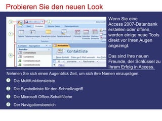 Probieren Sie den neuen LookWenn Sie eine Access 2007-Datenbank erstellen oder öffnen, werden einige neue Tools direkt vor Ihren Augen angezeigt.Das sind Ihre neuen Freunde, der Schlüssel zu Ihrem Erfolg in Access. Nehmen Sie sich einen Augenblick Zeit, um sich ihre Namen einzuprägen:Die MultifunktionsleisteDie Symbolleiste für den SchnellzugriffDie Microsoft Office-SchaltflächeDer Navigationsbereich