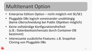 Multitenant Option 
• Enterprise Edition Option – nicht möglich mit SE/SE1 
• Pluggable DBs logisch voneinander unabhängig 
(keine Überschneidung bei Public Objekten möglich) 
• Keine vollständige Konfigurationsfreiheit 
(z.B.: Datenbankzeichensatz durch Container-DB 
bestimmt) 
• Interessante zusätzliche Features: z.B. Snapshot 
Cloning von Pluggable DBs 
11 
 