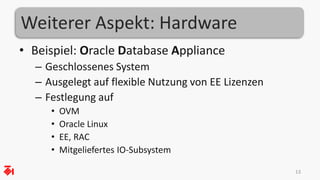 Weiterer Aspekt: Hardware 
• Beispiel: Oracle Database Appliance 
– Geschlossenes System 
– Ausgelegt auf flexible Nutzung von EE Lizenzen 
– Festlegung auf 
• OVM 
• Oracle Linux 
• EE, RAC 
• Mitgeliefertes IO-Subsystem 
13 
 