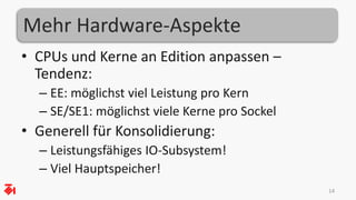 Mehr Hardware-Aspekte 
• CPUs und Kerne an Edition anpassen – 
Tendenz: 
– EE: möglichst viel Leistung pro Kern 
– SE/SE1: möglichst viele Kerne pro Sockel 
• Generell für Konsolidierung: 
– Leistungsfähiges IO-Subsystem! 
– Viel Hauptspeicher! 
14 
 