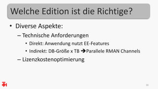 Welche Edition ist die Richtige? 
• Diverse Aspekte: 
– Technische Anforderungen 
• Direkt: Anwendung nutzt EE-Features 
• Indirekt: DB-Größe x TB Parallele RMAN Channels 
– Lizenzkostenoptimierung 
16 
 