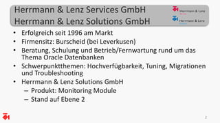 Herrmann & Lenz Services GmbH 
Herrmann & Lenz Solutions GmbH 
• Erfolgreich seit 1996 am Markt 
• Firmensitz: Burscheid (bei Leverkusen) 
• Beratung, Schulung und Betrieb/Fernwartung rund um das 
Thema Oracle Datenbanken 
• Schwerpunktthemen: Hochverfügbarkeit, Tuning, Migrationen 
und Troubleshooting 
• Herrmann & Lenz Solutions GmbH 
– Produkt: Monitoring Module 
– Stand auf Ebene 2 
2 
 