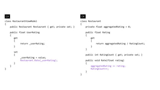 C#                                                       C#
class RestaurantViewModel                                class Restaurant
{                                                        {
    public Restaurant Restaurant { get; private set; }       private float aggregatedRating = 0;

     public float UserRating                                  public float Rating
     {                                                        {
        get                                                       get
        {                                                         {
             return _userRating;                                      return aggregatedRating / RatingCount;
        }                                                         }
                                                              }
         set
         {                                                    public int RatingCount { get; private set; }
               _userRating = value;
               Restaurant.Rate(_userRating);                  public void Rate(float rating)
         }                                                    {
     }                                                            aggregatedRating += rating;
}                                                                 RatingCount++;
                                                              }
                                                         }
 