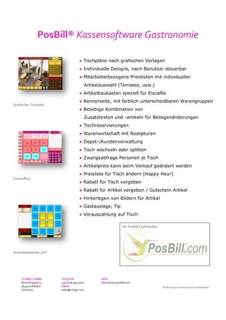 Grafischer Tischplan
Frontoffice
Artikelbaukasten „Eis“
PosBill® Kassensoftware Gastronomie
● Tischpläne nach grafischen Vorlagen
● Individuelle Designs, nach Benutzer steuerbar
● Mitarbeiterbezogene Preislisten mit individueller
Artikelauswahl (Terrasse, usw.)
● Artikelbaukasten speziell für Eiscafés
● Rennerseite, mit farblich unterscheidbaren Warengruppen
● Beliebige Kombination von
Zusatztexten und -artikeln für Beilagenänderungen
● Tischreservierungen
● Warenwirtschaft mit Rezepturen
● Depot-/Kundenverwaltung
● Tisch wechseln oder splitten
● Zwangsabfrage Personen je Tisch
● Artikelpreis kann beim Verkauf geändert werden
● Preisliste für Tisch ändern (Happy Hour)
● Rabatt für Tisch vergeben
● Rabatt für Artikel vergeben / Gutschein Artikel
● Hinterlegen von Bildern für Artikel
● Gastauslage, Tip
● Vorauszahlung auf Tisch
Ihr PosBill Fachhändler
POSBILL GMBH TELEFON WEB
Brunnengasse 4 +49 6776 959 1000 http://www.posbill.com
56355Kehlbach EMAIL
Germany sales@resigo.com
Änderungen und Irrtümer vorbehalten
 