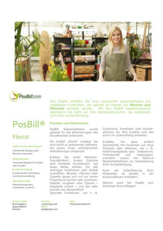 PosBill® Kassensystem „Florist“

Von PosBill erhalten Sie eine ausgereifte Kassensoftware mit
vielfältigen Funktionen, die speziell im Handel von Blumen und
Pflanzen benötigt werden.
Mit den PosBill Kassensystemen
optimieren Sie nicht nur Ihre Betriebsstrukturen, Sie verbessern
auch Ihre Kundenbindung.

PosBill®
Florist
Voller Touchscreen-Support
Individuelle Designs nach
Benutzer steuerbar
Rabattaktionen
Pauschale Rabatte für Artikel
oder Kunden
Kundenverwaltung
Kundenkarten, Preislisten,
Gutscheinverwaltung
Warenwirtschaft
Warenbewegungen,
Lieferanten, Inventur

POSBILL GMBH
Brunnengasse 4
56355 Kehlbach
Germany

Floristen und Gärtnereien
PosBill
Kassensoftware
wurde
speziell für die Anforderungen des
Einzelhandels entwickelt.

Gutscheine, Preislisten oder Sonderaktionen für Ihre Kunden sind alle
schon im Lieferumfang enthalten.

Mit PosBill „Florist“ erhalten Sie
eine leicht zu bedienende Software,
die genau Ihren umfangreichen
Anforderungen entspricht.

Erstellen
Sie
ganz
einfach
Serienbriefe mit Hinweisen auf neue
Produkte oder Aktionen, wie z. B.
Valentinsangebote oder Erdbeerzeit.
Professionell
und
zielgruppenorientiert
nutzen
Sie
dadurch
Werbemaßnahmen zur Verbesserung
Ihrer Kundenbindung.

Erleben
Sie
echte
Bedienerfreundlichkeit: Unsere Systeme
sind komplett touchbasiert. Auf
diese Weise können Sie alle
wichtigen Funktionen oder Artikel
auswählen: Blumen, Pflanzen oder
Zubehör lassen sich mit nur einem
Fingerdruck buchen oder zuordnen.
Rabatte vergeben oder Spezial –
Angebote nutzen – und das alles
schnell und übersichtlich!
Spezielle Funktionen, wie z. B.

TELEFON
+49 6776 959 1000
EMAIL
sales@resigo.com

WEB
http://www.posbill.com

Auch
die
Zeiterfassung
Ihrer
Mitarbeiter
ist
bereits
in
der
Kassensoftware enthalten.
Machen auch Sie PosBill
Schlüssel Ihres Erfolges!

zum

 