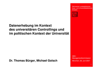 Sächsische Landesbibliothek –
                                         Staats- und Universitätsbibliothek
                                         Dresden




Datenerhebung im Kontext
des universitären Controllings und
im politischen Kontext der Universität




                                         DBV-
                                         Managementkommission
Dr. Thomas Bürger, Michael Golsch        München, 26. Juni 2007

                                                                        1
 