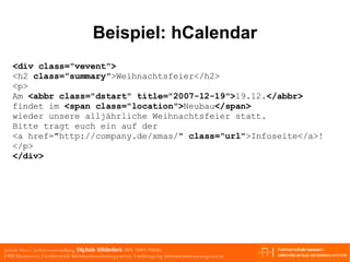 Beispiel: hCalendar <div class="vevent"> <h2  class="summary" >Weihnachtsfeier</h2> <p> Am  <abbr class="dstart" title="2007-12-19"> 19.12. </abbr> findet im  <span class="location"> Neubau </span> wieder unsere alljährliche Weihnachtsfeier statt. Bitte tragt euch ein auf der  <a href="http://company.de/xmas/"  class="url" >Infoseite</a>! </p> </div> 