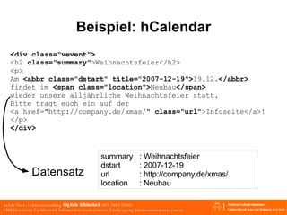 Beispiel: hCalendar <div class="vevent"> <h2  class="summary" >Weihnachtsfeier</h2> <p> Am  <abbr class="dstart" title="2007-12-19"> 19.12. </abbr> findet im  <span class="location"> Neubau </span> wieder unsere alljährliche Weihnachtsfeier statt. Bitte tragt euch ein auf der  <a href="http://company.de/xmas/"  class="url" >Infoseite</a>! </p> </div> summary : Weihnachtsfeier dstart : 2007-12-19 url : http://company.de/xmas/  location : Neubau Datensatz 