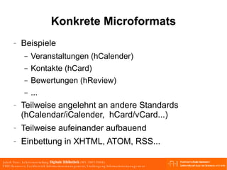 Konkrete Microformats Beispiele Veranstaltungen (hCalender) Kontakte (hCard) Bewertungen (hReview) ... Teilweise angelehnt an andere Standards (hCalendar/iCalender,  hCard/vCard...) Teilweise aufeinander aufbauend Einbettung in XHTML, ATOM, RSS... 