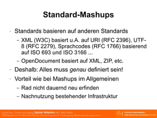 Standard-Mashups Standards basieren auf anderen Standards XML (W3C) basiert u.A. auf URI (RFC 2396), UTF-8 (RFC 2279), Sprachcodes (RFC 1766) basierend auf ISO 693 und ISO 3166 ... OpenDocument basiert auf XML, ZIP, etc. Deshalb: Alles muss  genau  definiert sein! Vorteil wie bei Mashups im Allgemeinen Rad nicht dauernd neu erfinden Nachnutzung bestehender Infrastruktur 