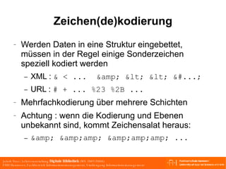 Zeichen(de)kodierung Werden Daten in eine Struktur eingebettet, müssen in der Regel einige Sonderzeichen speziell kodiert werden XML :  & < ...  &amp; < < &#...; URL :  # + ... %23 %2B ... Mehrfachkodierung über mehrere Schichten Achtung : wenn die Kodierung und Ebenen unbekannt sind, kommt Zeichensalat heraus: &amp; &amp;amp; &amp;amp;amp; ... 