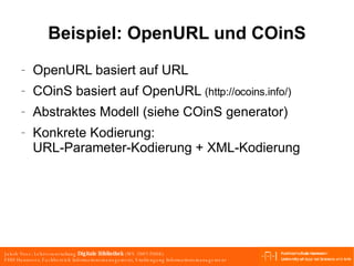Beispiel: OpenURL und COinS OpenURL basiert auf URL COinS basiert auf OpenURL  (http://ocoins.info/) Abstraktes Modell (siehe COinS generator)  Konkrete Kodierung: URL-Parameter-Kodierung + XML-Kodierung 