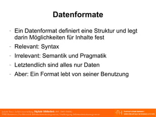 Datenformate Ein Datenformat definiert eine Struktur und legt darin Möglichkeiten für Inhalte fest Relevant: Syntax Irrelevant: Semantik und Pragmatik Letztendlich sind alles nur Daten Aber: Ein Format lebt von seiner Benutzung 