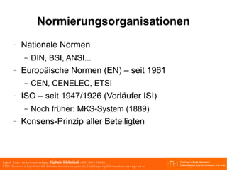 Normierungsorganisationen Nationale Normen DIN, BSI, ANSI... Europäische Normen (EN) – seit 1961 CEN, CENELEC, ETSI ISO – seit 1947/1926 (Vorläufer ISI) Noch früher: MKS-System (1889) Konsens-Prinzip aller Beteiligten 