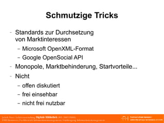 Schmutzige Tricks Standards zur Durchsetzung von Marktinteressen Microsoft OpenXML-Format Google OpenSocial API Monopole, Marktbehinderung, Startvorteile... Nicht offen diskutiert frei einsehbar nicht frei nutzbar 