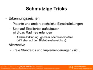 Schmutzige Tricks Erkennungszeichen Patente und andere rechtliche Einschränkungen Statt auf Etabliertes aufzubauen wird das Rad neu erfunden Andere Erklärung: Ignoranz oder Inkompetenz (trifft eher auf den Bibliotheksbereich zu) Alternative Freie Standards und Implementierungen (sic!) 