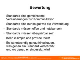 Bewertung Standards sind gemeinsame  Vereinbarungen zur Kommunikation Standards sind nur so gut wie die Verwendung Standards müssen offen und nutzbar sein Standards müssen überprüfbar sein Keep it simple and provide tools! Es ist notwendig genau hinschauen, was genau ein Standard vorschreibt und wo genau er eingesetzt wird 