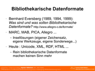 Bibliothekarische Datenformate Bernhard Eversberg  (1989, 1994, 1999) : Was sind und was sollen Bibliothekarische Datenformate?  http://www.allegro-c.de/formate/  MARC, MAB, PICA, Allegro ... Insellösungen (eigener Zeichensatz, eigene Werkzeuge, eigene Sonderwege...) Heute : Unicode, XML, RDF, HTML ... Rein bibliothekarische Datenformate machen keinen Sinn mehr 