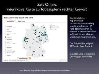 Zeit Online:
interaktive Karte zu Todesopfern rechter Gewalt

                                                                             Ein vierköpﬁges
                                                                             Reporterteam
                                                                             recherchierte monatelang
                                                                             um alle mindestens 137
                                                                             Fälle dokumentieren zu
                                                                             können, in denen Menschen
                                                                             aufgrund rechter Gewalt
                                                                             ums Leben gekommen sind.

                                                                             Die Polizei führt lediglich
                                                                             47 Tote in ihrer Statistik.


                                                                             In erster Linie investigative
                                                                             Leistung, gut visualisiert




       http://www.zeit.de/gesellschaft/zeitgeschehen/todesopfer-rechter-gewalt
 