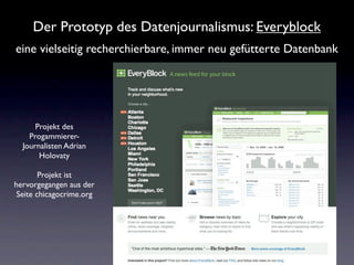 Der Prototyp des Datenjournalismus: Everyblock
eine vielseitig recherchierbare, immer neu gefütterte Datenbank




      Projekt des
    Progammierer-
  Journalisten Adrian
       Holovaty

        Projekt ist
hervorgegangen aus der
 Seite chicagocrime.org
 