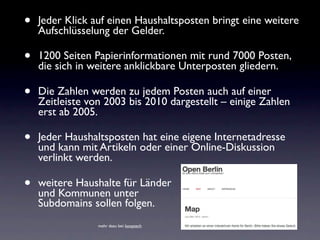 •   Jeder Klick auf einen Haushaltsposten bringt eine weitere
    Aufschlüsselung der Gelder.

•   1200 Seiten Papierinformationen mit rund 7000 Posten,
    die sich in weitere anklickbare Unterposten gliedern.

•   Die Zahlen werden zu jedem Posten auch auf einer
    Zeitleiste von 2003 bis 2010 dargestellt – einige Zahlen
    erst ab 2005.

•   Jeder Haushaltsposten hat eine eigene Internetadresse
    und kann mit Artikeln oder einer Online-Diskussion
    verlinkt werden.

•   weitere Haushalte für Länder
    und Kommunen unter
                                                 und
    Subdomains sollen folgen.
                 mehr dazu bei: kooptech
 