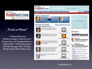 „Truth-o-Meter“
         = Überprüfung von
 Politikeraussagen national und in
Kooperation mit Verlagswebsites in
 mittlerweile 7 US-Bundesstaaten
 (Florida, Georgia, Ohio, Oregon,
  Rhode Island, Texas, Wisconsin)




                                     http://politifact.com
 