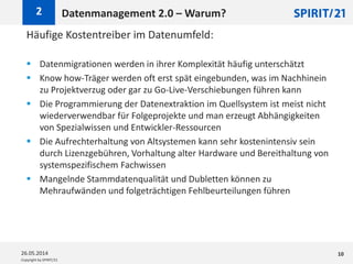 Copyright by SPIRIT/21
Häufige Kostentreiber im Datenumfeld:
 Datenmigrationen werden in ihrer Komplexität häufig unterschätzt
 Know how-Träger werden oft erst spät eingebunden, was im Nachhinein
zu Projektverzug oder gar zu Go-Live-Verschiebungen führen kann
 Die Programmierung der Datenextraktion im Quellsystem ist meist nicht
wiederverwendbar für Folgeprojekte und man erzeugt Abhängigkeiten
von Spezialwissen und Entwickler-Ressourcen
 Die Aufrechterhaltung von Altsystemen kann sehr kostenintensiv sein
durch Lizenzgebühren, Vorhaltung alter Hardware und Bereithaltung von
systemspezifischem Fachwissen
 Mangelnde Stammdatenqualität und Dubletten können zu
Mehraufwänden und folgeträchtigen Fehlbeurteilungen führen
Datenmanagement 2.0 – Warum?2
26.05.2014 10
 