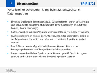 Copyright by SPIRIT/21
Vorteile einer Datenbereinigung beim Systemwechsel mit
Datenmigration:
 Einfache Dubletten-Bereinigung (z.B. Kundenstamm) durch vollständige
und konsistente Zusammenführung der Bewegungsdaten (z.B. Offene
Posten, Kundenaufträge)
 Datenanreicherung nach Vorgaben kann regelbasiert umgesetzt werden
 Qualitätsprüfungen gemäß der Anforderungen des Zielsystems sind bei
der Migration erforderlich und können um weitere Aspekte erweitert
werden
 Durch Einsatz einer Migrationmiddleware können Stamm- und
Bewegungsdaten systemübergreifend validiert werden
 Daten unterschiedlicher Quellsysteme können gemäß Qualitätsregeln
geprüft und auf ein einheitliches Niveau angepasst werden
Lösungsansätze3
26.05.2014 15
 