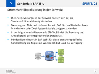 Copyright by SPIRIT/21
Strommarktliberalisierung in der Schweiz:
 Die Energieversorger in der Schweiz müssen sich auf die
Strommarktliberalisierung einstellen
 Trennung von Netz und Lieferant kann in SAP IS-U auf Basis des Zwei-
Mandanten- oder Zwei-System-Modells umgesetzt werden
 In der Migrationmiddleware mit ETL-Tool findet die Trennung und
Anreicherung der entsprechenden Daten statt
 Für den Datenimport in SAP steht für diese branchenspezifische
Sonderlösung die Migration Workbench EMIGALL zur Verfügung
Sonderfall: SAP IS-U5
26.05.2014 22
ADM
 