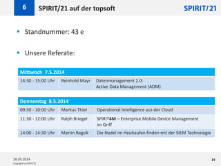 Copyright by SPIRIT/21
SPIRIT/21 auf der topsoft6
26.05.2014 24
 Standnummer: 43 e
 Unsere Referate:
Mittwoch 7.5.2014
14:30 - 15:00 Uhr Reinhold Mayr Datenmanagement 2.0:
Active Data Management (ADM)
Donnerstag 8.5.2014
09:30 - 10:00 Uhr Markus Thiel Operational Intelligence aus der Cloud
11:30 - 12:00 Uhr Ralph Briegel SPIRIT4M – Enterprise Mobile Device Management
im Griff
14:00 - 14:30 Uhr Martin Bagsik Die Nadel im Heuhaufen finden mit der SIEM Technologie
 