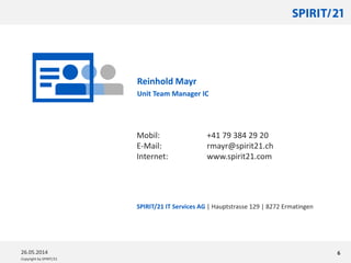 Copyright by SPIRIT/21
SPIRIT/21 IT Services AG | Hauptstrasse 129 | 8272 Ermatingen
626.05.2014
Mobil: +41 79 384 29 20
E-Mail: rmayr@spirit21.ch
Internet: www.spirit21.com
Reinhold Mayr
Unit Team Manager IC
 