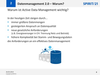 Copyright by SPIRIT/21
Warum ist Active Data Management wichtig?
In der heutigen Zeit steigen durch...
 immer größere Datenmengen
 gesteigerten Anspruch an Datenqualität
 neue gesetzliche Anforderungen
(z.B. Energieversorger in CH: Trennung Netz und Betrieb)
 höhere Komplexität bei Stamm- und Bewegungsdaten
die Anforderungen an ein effektives Datenmanagement
Datenmanagement 2.0 – Warum?2
26.05.2014 8
 