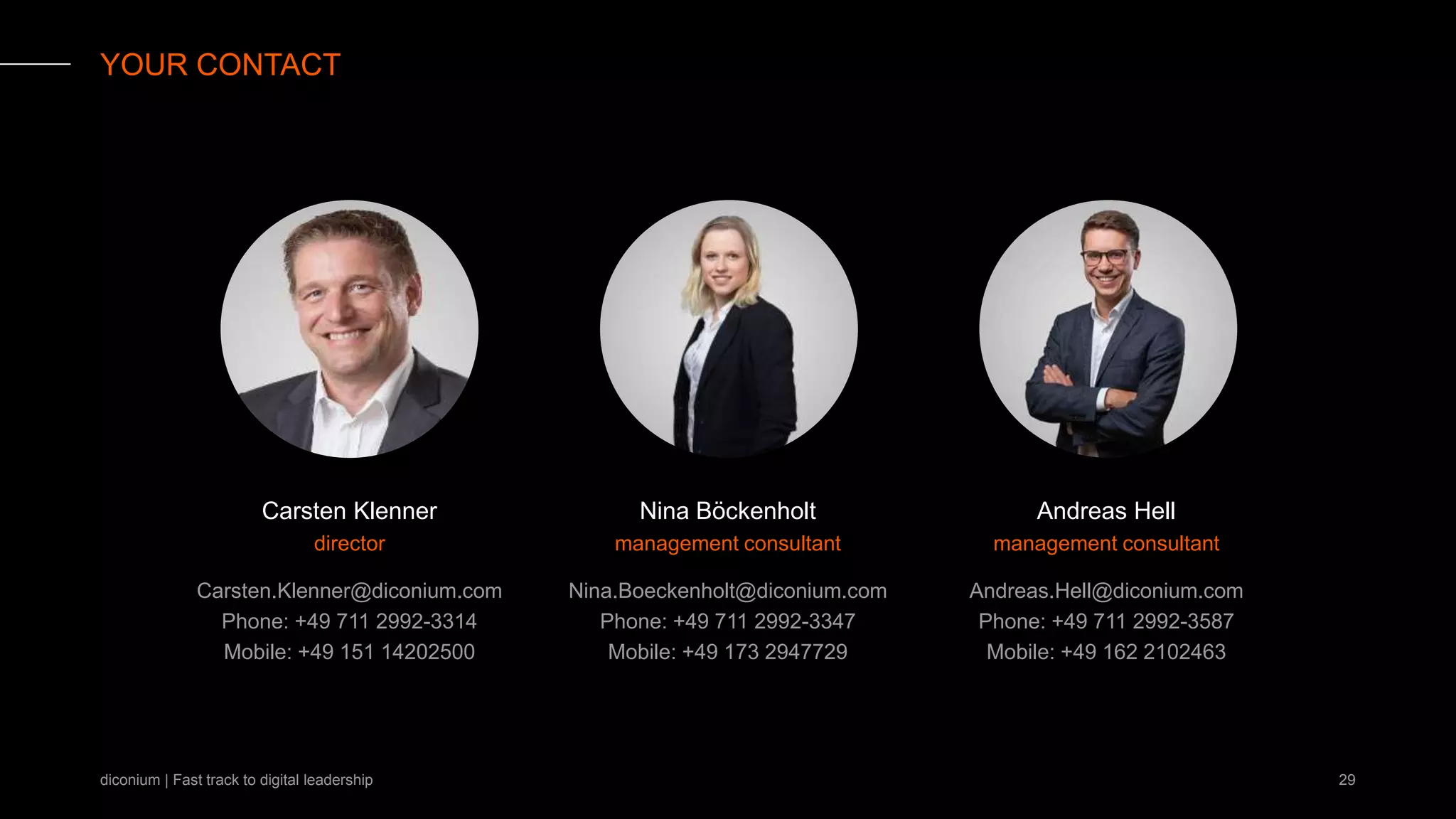 diconium | Fast track to digital leadership
YOUR CONTACT
Andreas Hell
management consultant
Nina Böckenholt
management consultant
Andreas.Hell@diconium.com
Phone: +49 711 2992-3587
Mobile: +49 162 2102463
Nina.Boeckenholt@diconium.com
Phone: +49 711 2992-3347
Mobile: +49 173 2947729
29
director
Carsten Klenner
Carsten.Klenner@diconium.com
Phone: +49 711 2992-3314
Mobile: +49 151 14202500
 