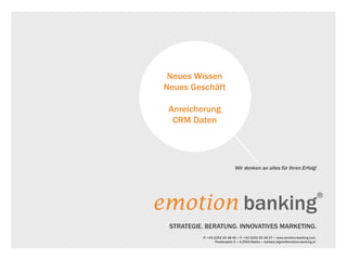 Neues Wissen
 Neues Geschäft

  Anreicherung
   CRM Daten




                                Wir denken an alles für Ihren Erfolg!




emotion banking
                                                                                         ®


  STRATEGIE. BERATUNG. INNOVATIVES MARKETING.
           P: +43 2252 25 48 45 «» F: +43 2252 25 48 27 «» www.emotion-banking.com
                   Theaterplatz 5 «» A-2500 Baden «» barbara.aigner@emotion-banking.at
 