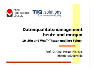 Datenqualitätsmanagement
        heute und morgen
10 „Hin und Weg“-Thesen und ihre Folgen


               Prof. Dr.-Ing. Holger Hinrichs
                         hh@tiq-solutions.de
 