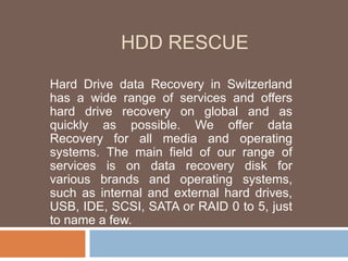 HDD RESCUE
Hard Drive data Recovery in Switzerland
has a wide range of services and offers
hard drive recovery on global and as
quickly as possible. We offer data
Recovery for all media and operating
systems. The main field of our range of
services is on data recovery disk for
various brands and operating systems,
such as internal and external hard drives,
USB, IDE, SCSI, SATA or RAID 0 to 5, just
to name a few.
 
