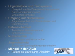 • Organisation und Transparenz
    •   Überprüft wurden Datenschutzmanagement,
        Datenschutzerklärung und
        Einstellmöglichkeiten
• Umgang mit Nutzerdaten
    •   Angemessenheit von Protokolldaten und
        Datenlöschung
   Datensicherheit
       Technische Maßnahmen und
        Sicherheitsprüfung
   Nutzerrechte
       Verfügungs- und Nutzerrechte
   Jugendschutz
    •   Schutz vor jugendgefährdenden Inhalten
   Mängel in den AGB
       Prüfung auf unwirksame „Klauseln“
 