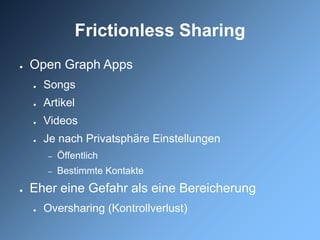 Frictionless Sharing
●   Open Graph Apps
    ●   Songs
    ●   Artikel
    ●   Videos
    ●   Je nach Privatsphäre Einstellungen
         –   Öffentlich
         –   Bestimmte Kontakte
●   Eher eine Gefahr als eine Bereicherung
    ●   Oversharing (Kontrollverlust)
 