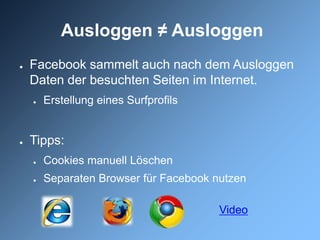 Ausloggen ≠ Ausloggen
●   Facebook sammelt auch nach dem Ausloggen
    Daten der besuchten Seiten im Internet.
    ●   Erstellung eines Surfprofils


●   Tipps:
    ●   Cookies manuell Löschen
    ●   Separaten Browser für Facebook nutzen

                                        Video
 