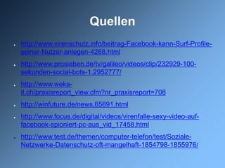 Quellen
●   http://www.virenschutz.info/beitrag-Facebook-kann-Surf-Profile-
    seiner-Nutzer-anlegen-4268.html
●   http://www.prosieben.de/tv/galileo/videos/clip/232929-100-
    sekunden-social-bots-1.2952777/
●   http://www.weka-
    it.ch/praxisreport_view.cfm?nr_praxisreport=708
●   http://winfuture.de/news,65691.html
●   http://www.focus.de/digital/videos/virenfalle-sexy-video-auf-
    facebook-spioniert-pc-aus_vid_17458.html
●   http://www.test.de/themen/computer-telefon/test/Soziale-
    Netzwerke-Datenschutz-oft-mangelhaft-1854798-1855976/
 