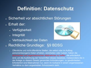 Definition: Datenschutz
●   Sicherheit vor absichtlichen Störungen
●   Erhalt der:
    ●   Verfügbarkeit
    ●   Integrität
    ●   Vertraulichkeit der Daten
●   Rechtliche Grundlage: §9 BDSG
    ●   Öffentliche und nicht-öffentliche Stellen, die selbst oder im Auftrag
        personenbezogene Daten erheben, verarbeiten oder nutzen, haben die
        technischen und organisatorischen Maßnahmen zu treffen, die erforderlich
        sind, um die Ausführung der Vorschriften dieses Gesetzes, insbesondere die in
        der Anlage zu diesem Gesetz genannten Anforderungen, zu gewährleisten.
        Erforderlich sind Maßnahmen nur, wenn ihr Aufwand in einem angemessenen
        Verhältnis zu dem angestrebten Schutzzweck steht.
 