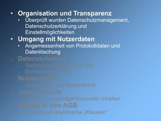 • Organisation und Transparenz
    •   Überprüft wurden Datenschutzmanagement,
        Datenschutzerklärung und
        Einstellmöglichkeiten
• Umgang mit Nutzerdaten
    •   Angemessenheit von Protokolldaten und
        Datenlöschung
   Datensicherheit
       Technische Maßnahmen und
        Sicherheitsprüfung
   Nutzerrechte
       Verfügungs- und Nutzerrechte
   Jugendschutz
    •   Schutz vor jugendgefährdenden Inhalten
   Mängel in den AGB
       Prüfung auf unwirksame „Klauseln“
 