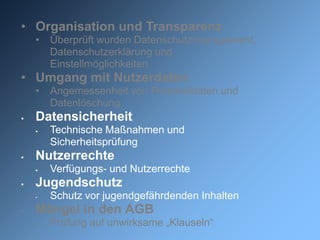 • Organisation und Transparenz
    •   Überprüft wurden Datenschutzmanagement,
        Datenschutzerklärung und
        Einstellmöglichkeiten
• Umgang mit Nutzerdaten
    •   Angemessenheit von Protokolldaten und
        Datenlöschung
   Datensicherheit
       Technische Maßnahmen und
        Sicherheitsprüfung
   Nutzerrechte
       Verfügungs- und Nutzerrechte
   Jugendschutz
    •   Schutz vor jugendgefährdenden Inhalten
   Mängel in den AGB
       Prüfung auf unwirksame „Klauseln“
 